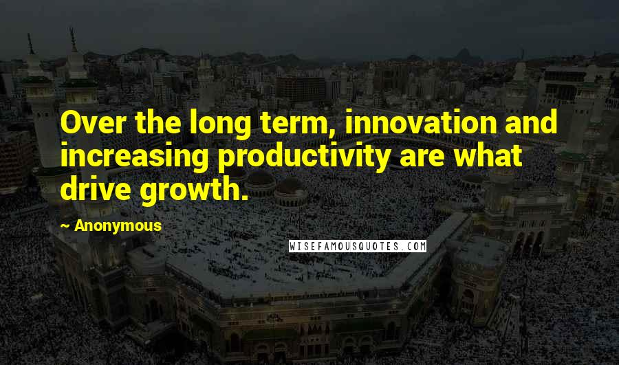 Anonymous Quotes: Over the long term, innovation and increasing productivity are what drive growth.