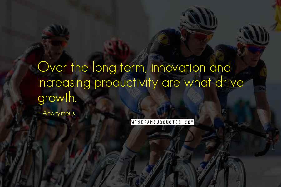 Anonymous Quotes: Over the long term, innovation and increasing productivity are what drive growth.