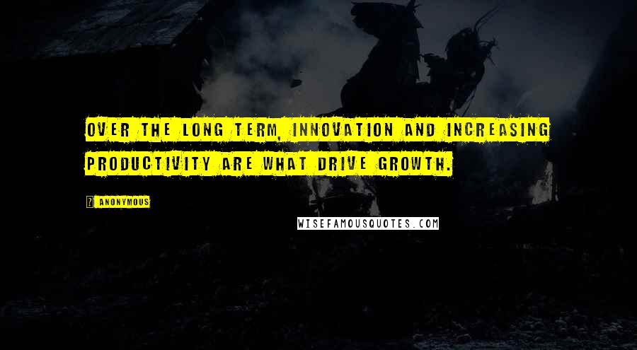 Anonymous Quotes: Over the long term, innovation and increasing productivity are what drive growth.