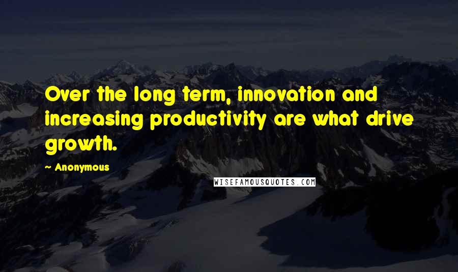 Anonymous Quotes: Over the long term, innovation and increasing productivity are what drive growth.