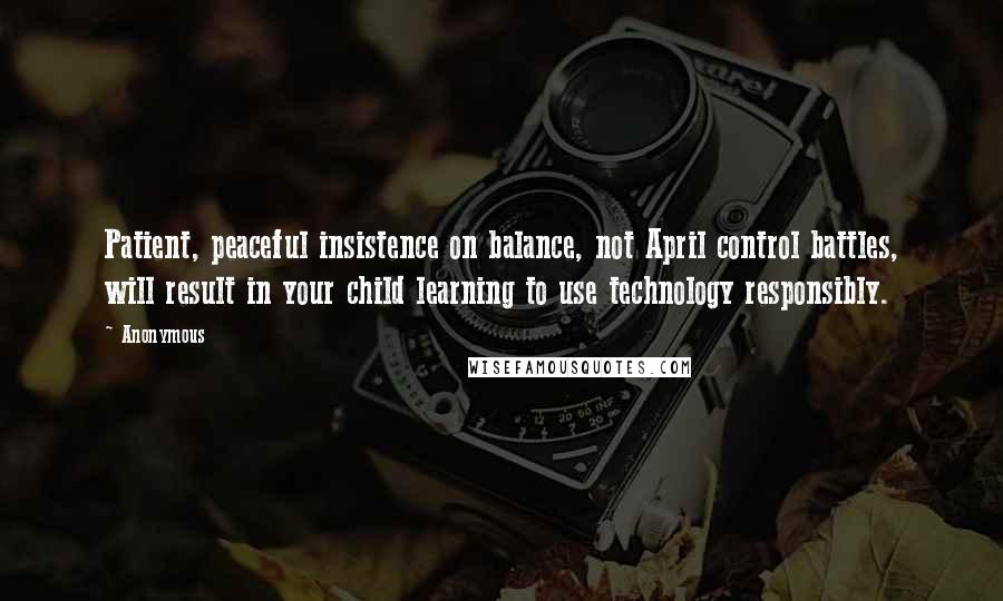 Anonymous Quotes: Patient, peaceful insistence on balance, not April control battles, will result in your child learning to use technology responsibly.