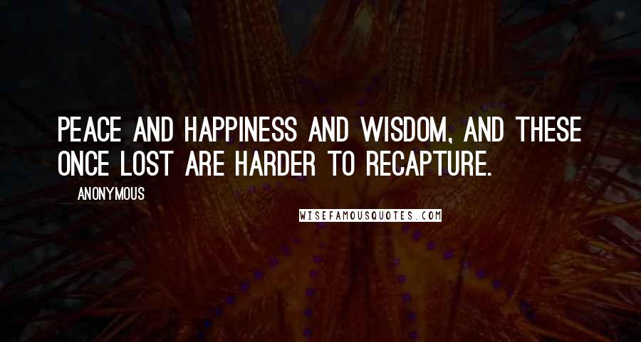 Anonymous Quotes: peace and happiness and wisdom, and these once lost are harder to recapture.
