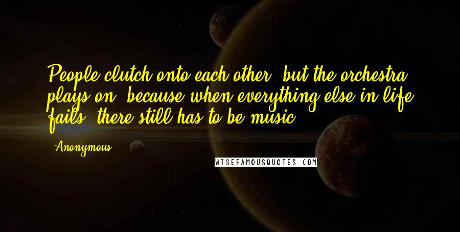 Anonymous Quotes: People clutch onto each other, but the orchestra plays on, because when everything else in life fails, there still has to be music