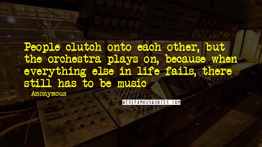 Anonymous Quotes: People clutch onto each other, but the orchestra plays on, because when everything else in life fails, there still has to be music