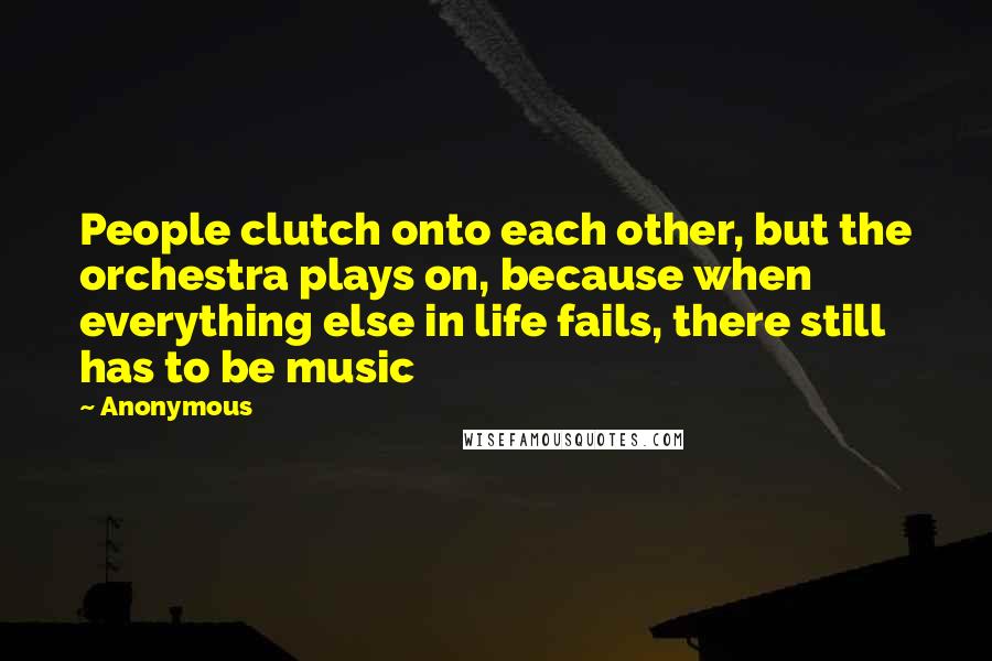 Anonymous Quotes: People clutch onto each other, but the orchestra plays on, because when everything else in life fails, there still has to be music