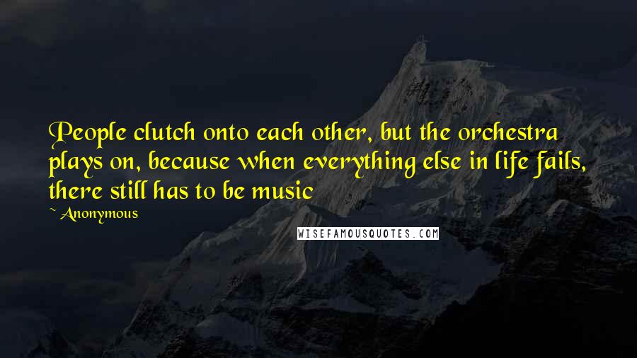 Anonymous Quotes: People clutch onto each other, but the orchestra plays on, because when everything else in life fails, there still has to be music