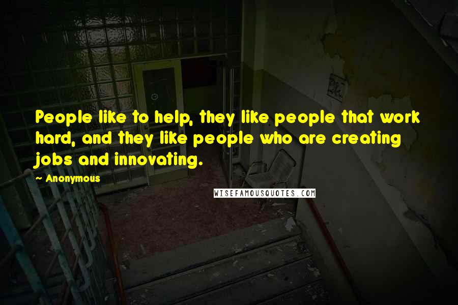 Anonymous Quotes: People like to help, they like people that work hard, and they like people who are creating jobs and innovating.