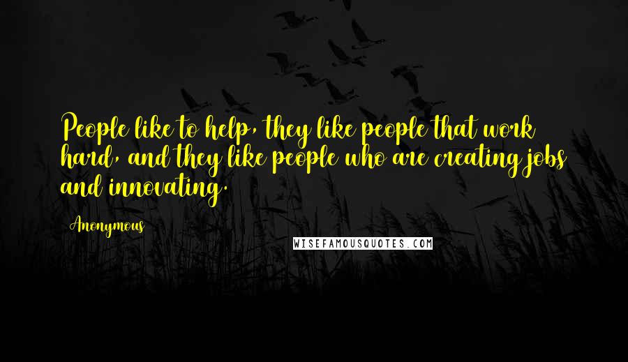 Anonymous Quotes: People like to help, they like people that work hard, and they like people who are creating jobs and innovating.