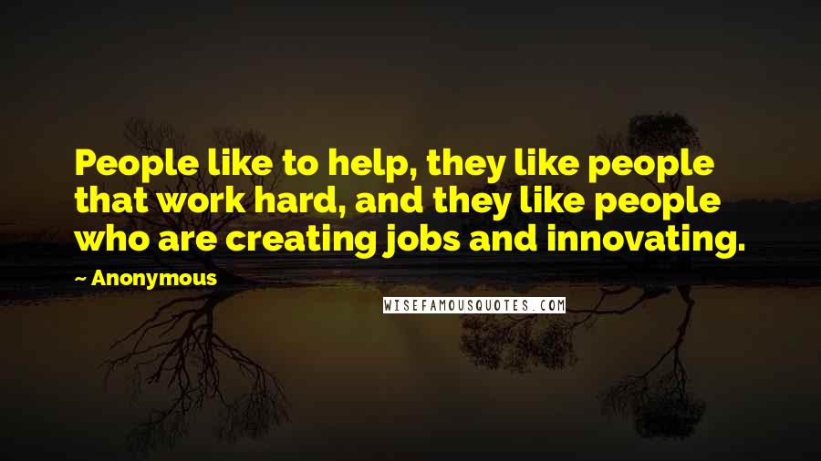 Anonymous Quotes: People like to help, they like people that work hard, and they like people who are creating jobs and innovating.