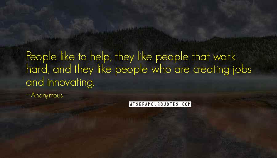 Anonymous Quotes: People like to help, they like people that work hard, and they like people who are creating jobs and innovating.