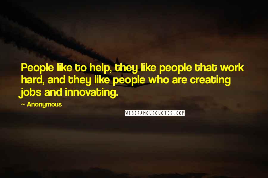 Anonymous Quotes: People like to help, they like people that work hard, and they like people who are creating jobs and innovating.