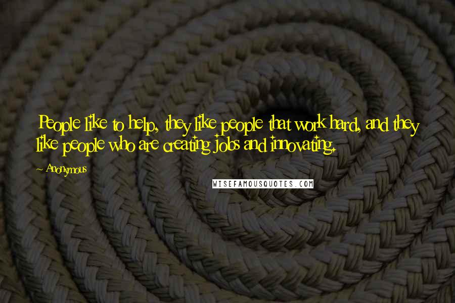 Anonymous Quotes: People like to help, they like people that work hard, and they like people who are creating jobs and innovating.