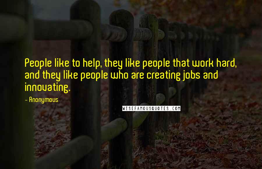 Anonymous Quotes: People like to help, they like people that work hard, and they like people who are creating jobs and innovating.