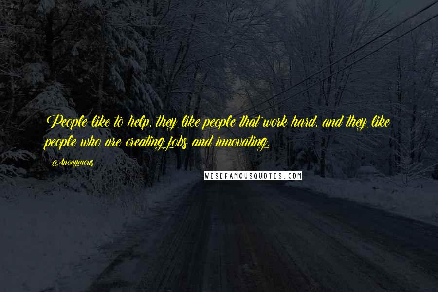 Anonymous Quotes: People like to help, they like people that work hard, and they like people who are creating jobs and innovating.