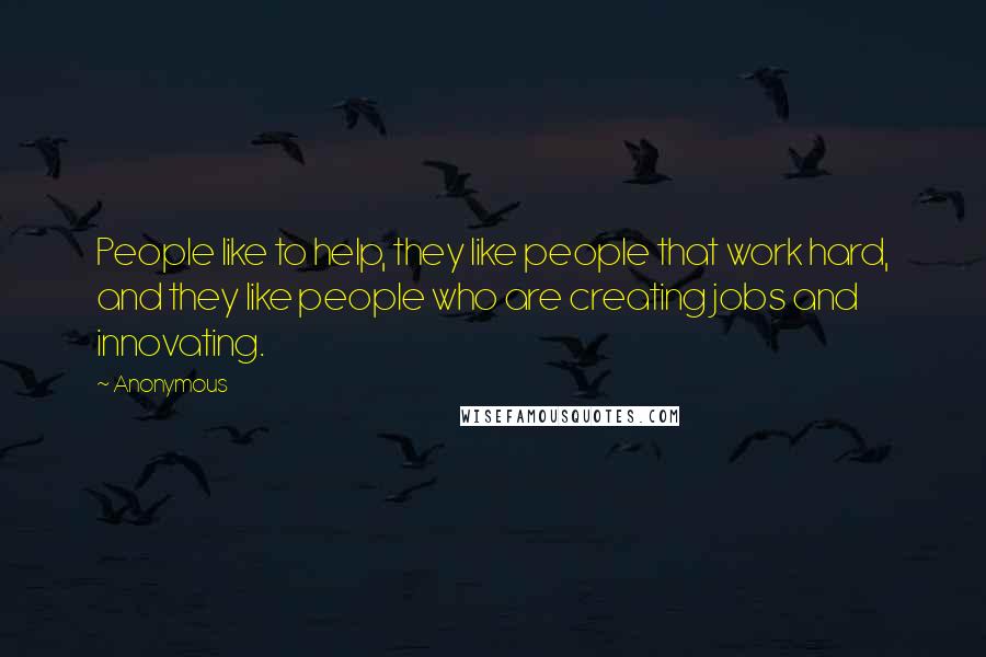 Anonymous Quotes: People like to help, they like people that work hard, and they like people who are creating jobs and innovating.