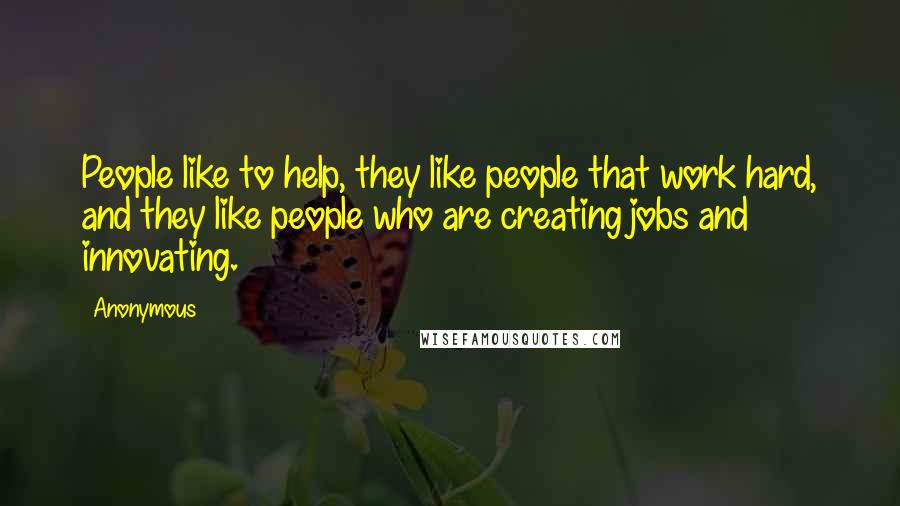 Anonymous Quotes: People like to help, they like people that work hard, and they like people who are creating jobs and innovating.