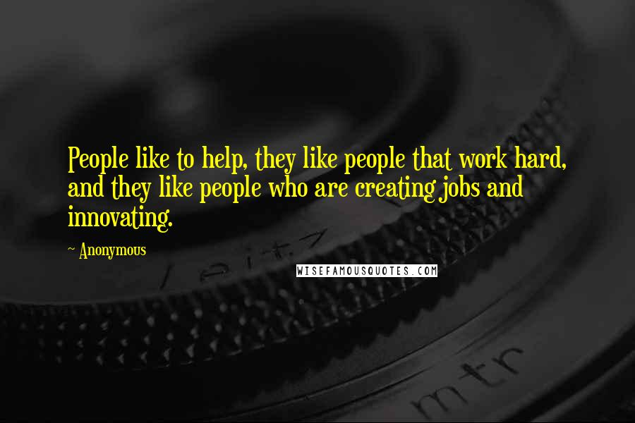 Anonymous Quotes: People like to help, they like people that work hard, and they like people who are creating jobs and innovating.