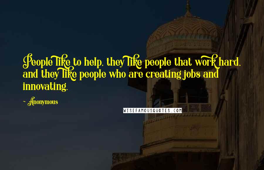 Anonymous Quotes: People like to help, they like people that work hard, and they like people who are creating jobs and innovating.