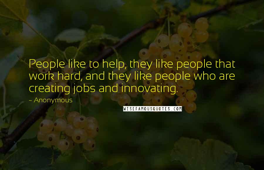 Anonymous Quotes: People like to help, they like people that work hard, and they like people who are creating jobs and innovating.