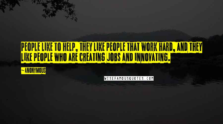 Anonymous Quotes: People like to help, they like people that work hard, and they like people who are creating jobs and innovating.