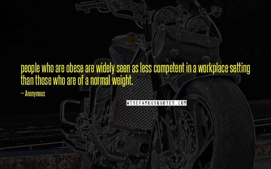 Anonymous Quotes: people who are obese are widely seen as less competent in a workplace setting than those who are of a normal weight.