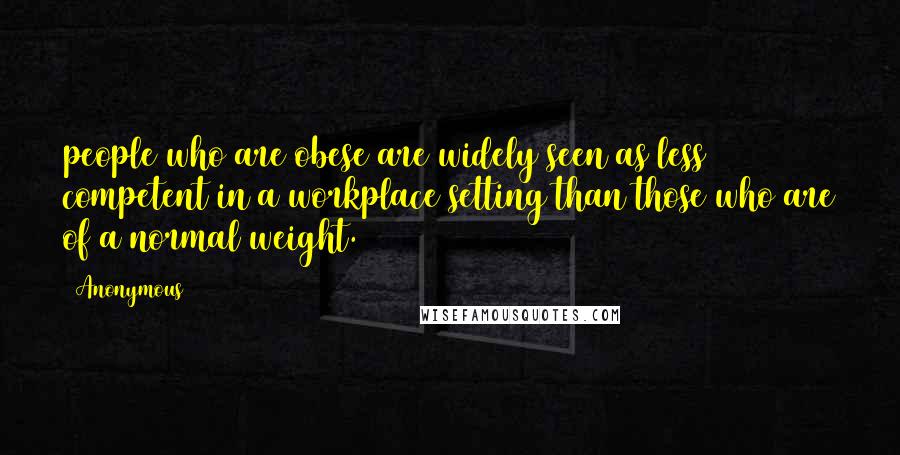 Anonymous Quotes: people who are obese are widely seen as less competent in a workplace setting than those who are of a normal weight.