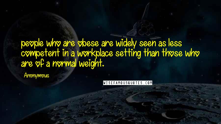 Anonymous Quotes: people who are obese are widely seen as less competent in a workplace setting than those who are of a normal weight.