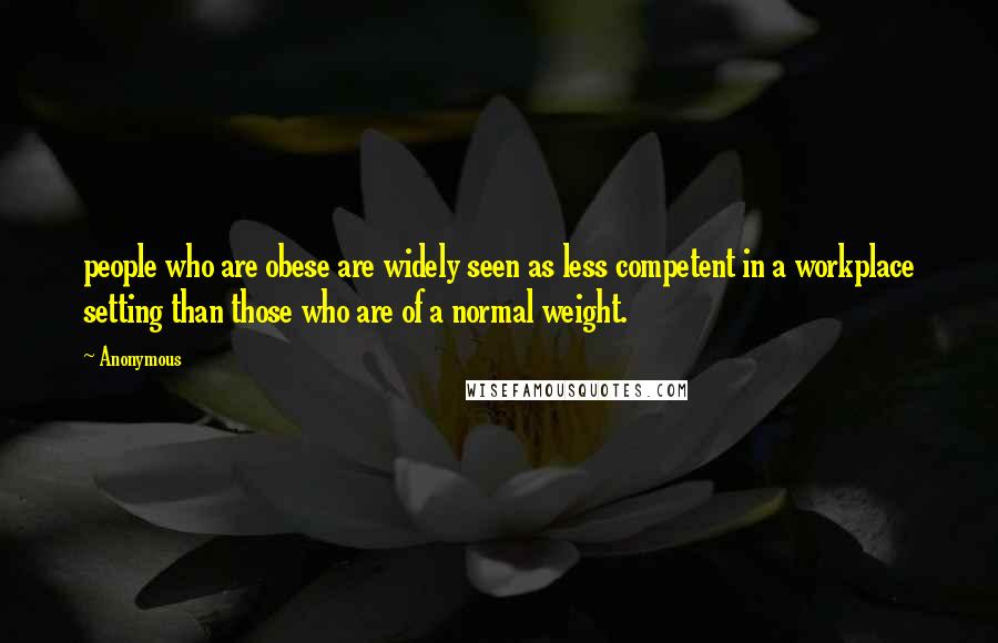 Anonymous Quotes: people who are obese are widely seen as less competent in a workplace setting than those who are of a normal weight.