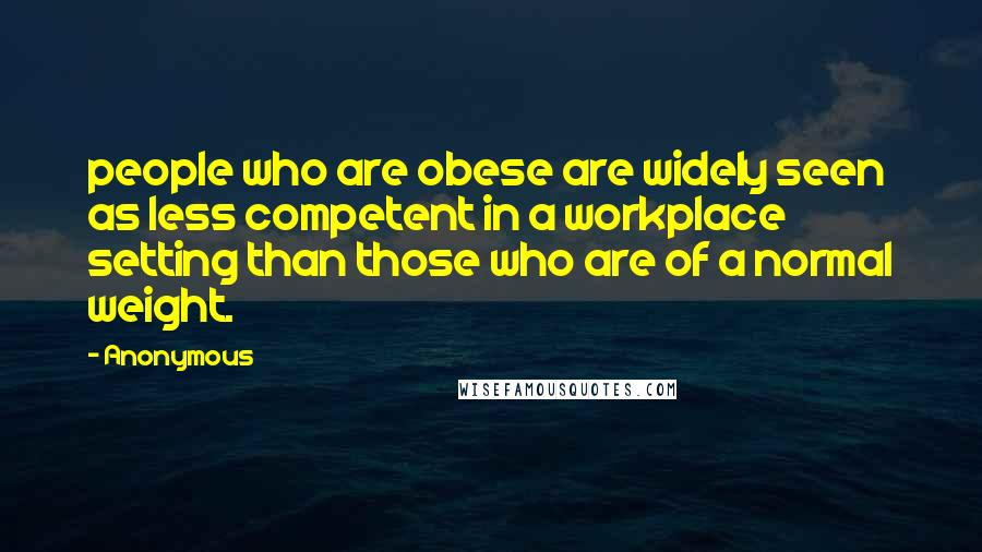 Anonymous Quotes: people who are obese are widely seen as less competent in a workplace setting than those who are of a normal weight.