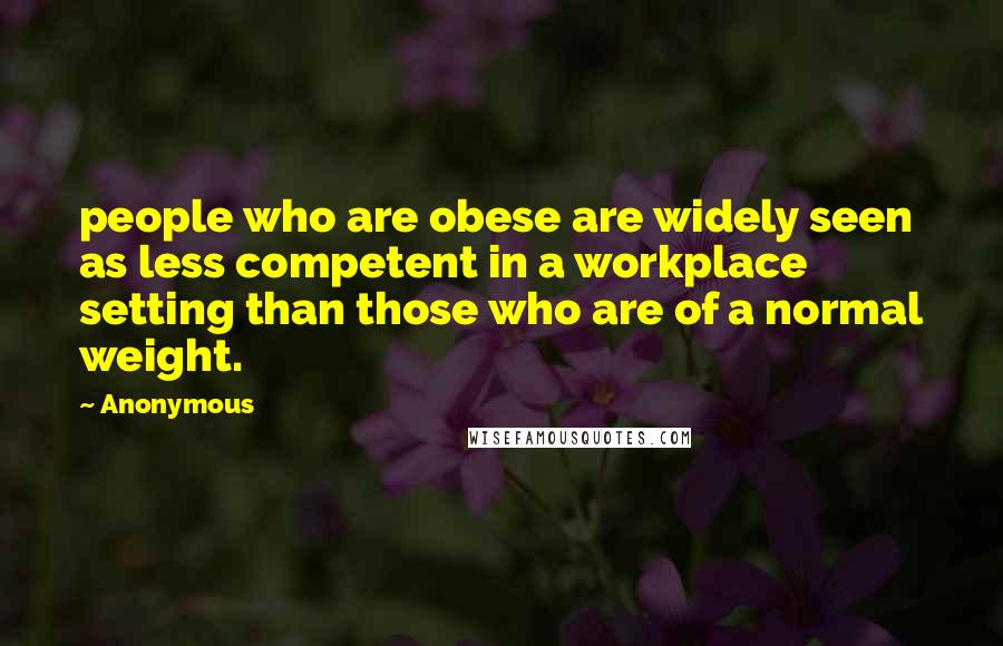 Anonymous Quotes: people who are obese are widely seen as less competent in a workplace setting than those who are of a normal weight.