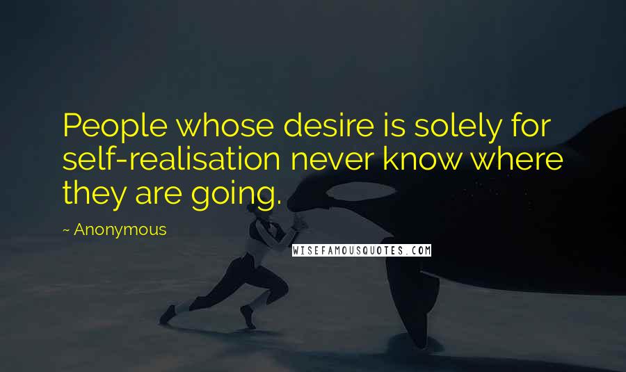 Anonymous Quotes: People whose desire is solely for self-realisation never know where they are going.