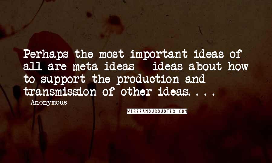 Anonymous Quotes: Perhaps the most important ideas of all are meta-ideas - ideas about how to support the production and transmission of other ideas. . . .