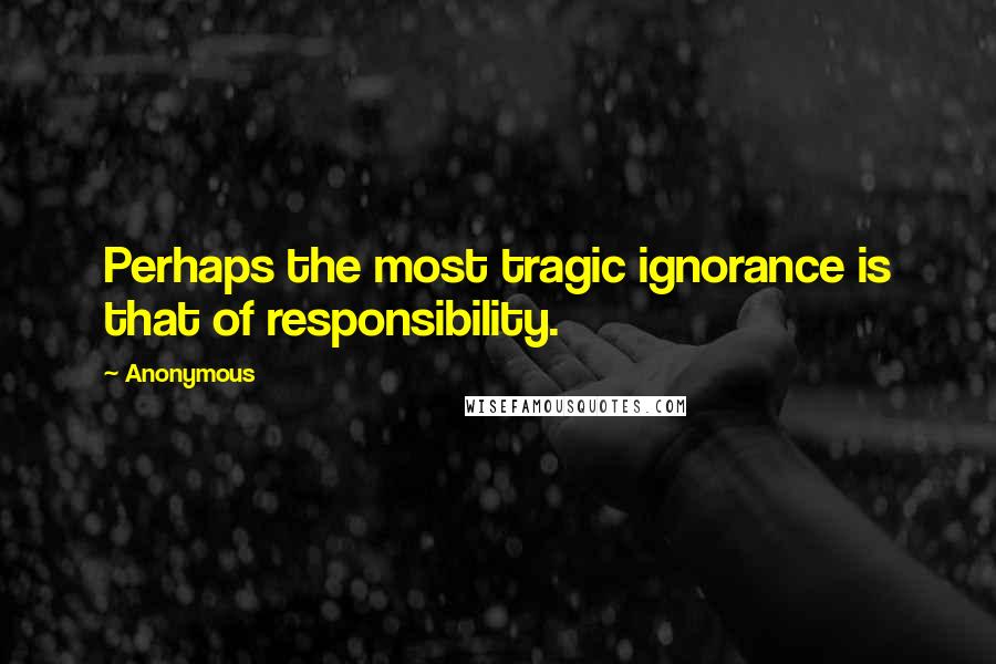 Anonymous Quotes: Perhaps the most tragic ignorance is that of responsibility.