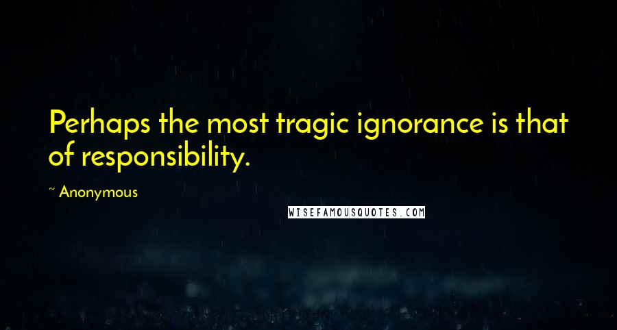 Anonymous Quotes: Perhaps the most tragic ignorance is that of responsibility.