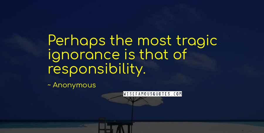 Anonymous Quotes: Perhaps the most tragic ignorance is that of responsibility.