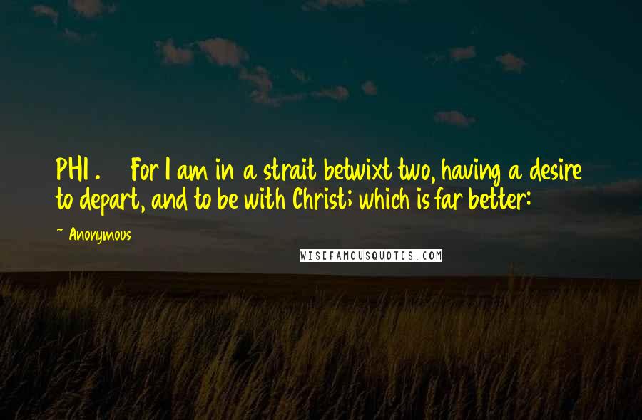 Anonymous Quotes: PHI1.23 For I am in a strait betwixt two, having a desire to depart, and to be with Christ; which is far better: