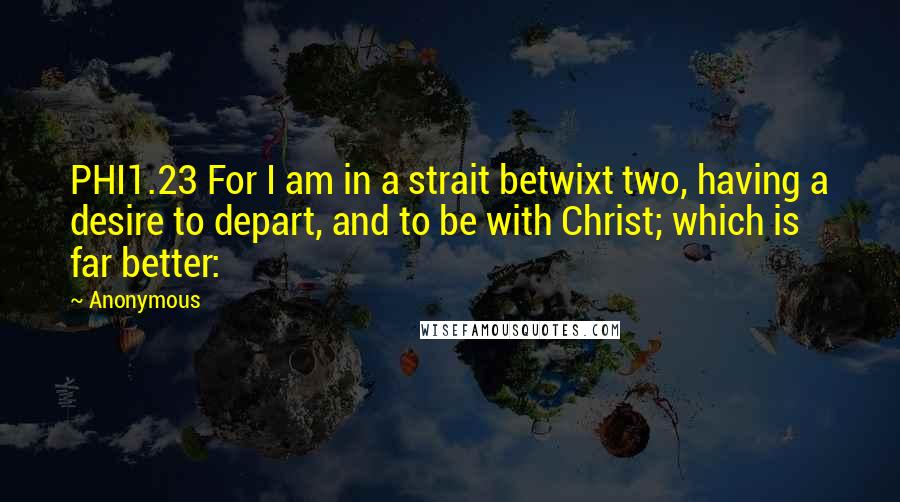 Anonymous Quotes: PHI1.23 For I am in a strait betwixt two, having a desire to depart, and to be with Christ; which is far better: