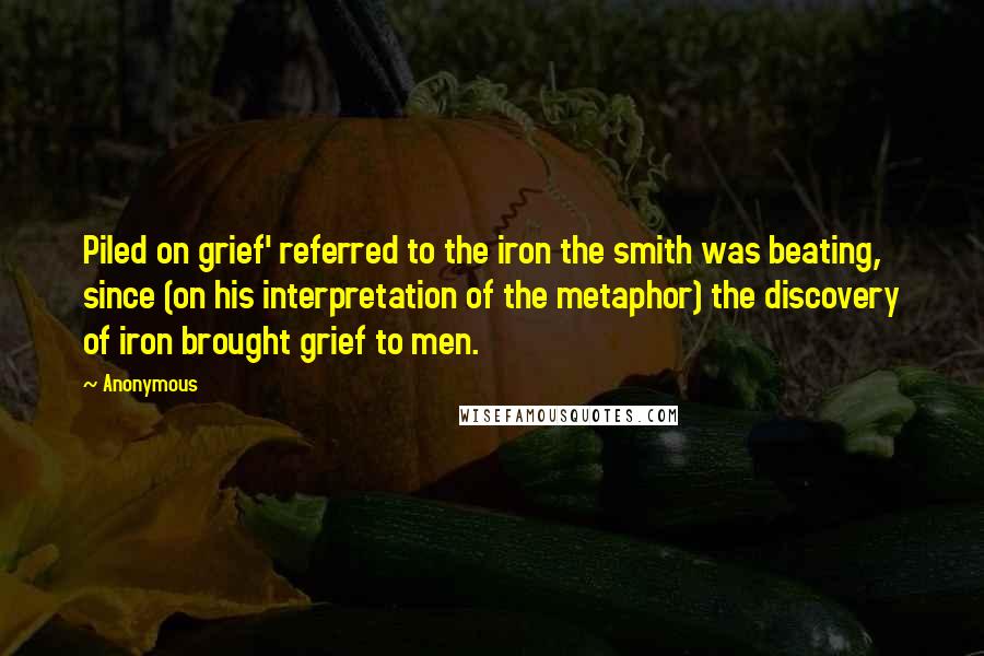 Anonymous Quotes: Piled on grief' referred to the iron the smith was beating, since (on his interpretation of the metaphor) the discovery of iron brought grief to men.