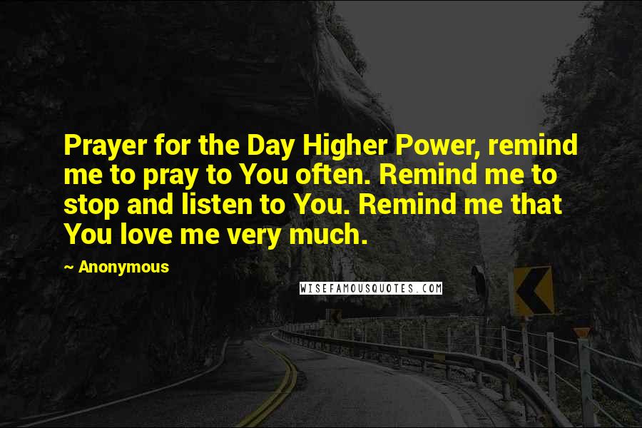 Anonymous Quotes: Prayer for the Day Higher Power, remind me to pray to You often. Remind me to stop and listen to You. Remind me that You love me very much.