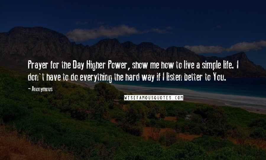 Anonymous Quotes: Prayer for the Day Higher Power, show me how to live a simple life. I don't have to do everything the hard way if I listen better to You.