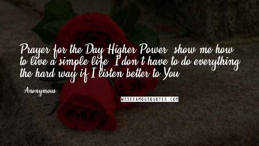 Anonymous Quotes: Prayer for the Day Higher Power, show me how to live a simple life. I don't have to do everything the hard way if I listen better to You.