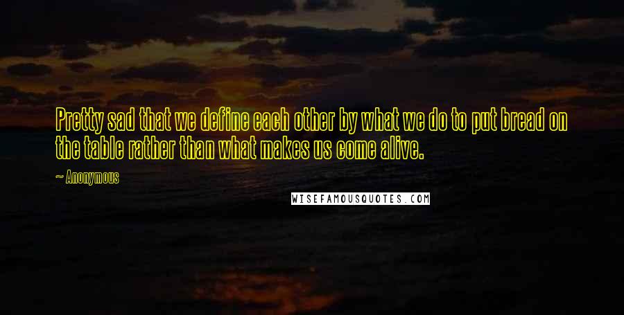 Anonymous Quotes: Pretty sad that we define each other by what we do to put bread on the table rather than what makes us come alive.