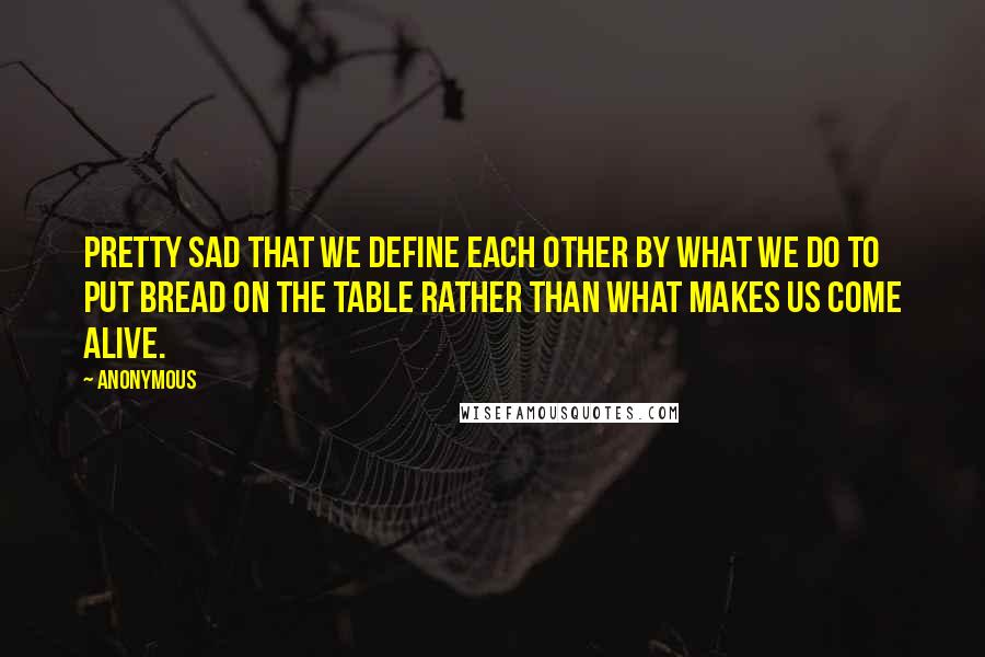 Anonymous Quotes: Pretty sad that we define each other by what we do to put bread on the table rather than what makes us come alive.