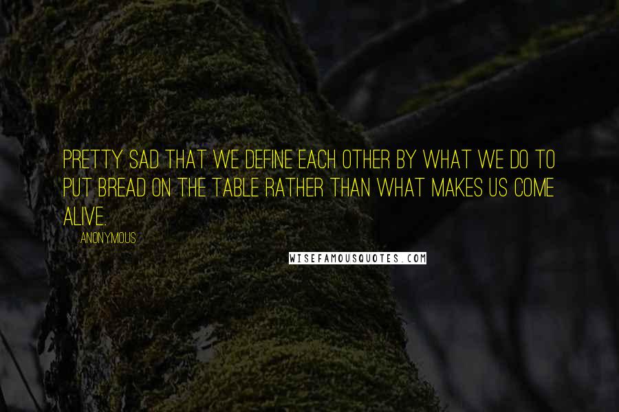 Anonymous Quotes: Pretty sad that we define each other by what we do to put bread on the table rather than what makes us come alive.