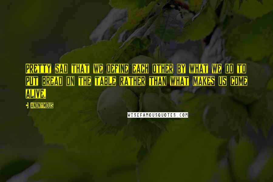 Anonymous Quotes: Pretty sad that we define each other by what we do to put bread on the table rather than what makes us come alive.