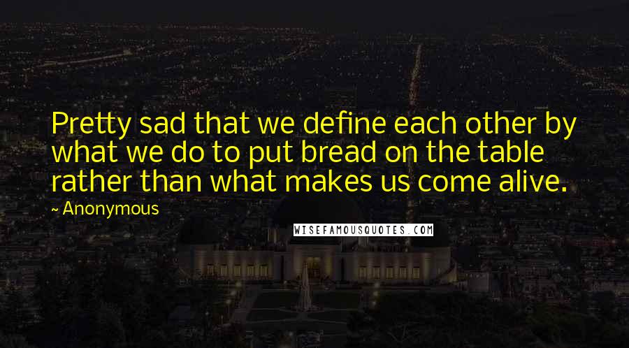 Anonymous Quotes: Pretty sad that we define each other by what we do to put bread on the table rather than what makes us come alive.