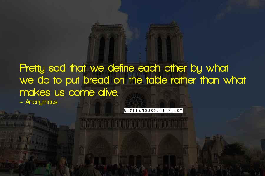 Anonymous Quotes: Pretty sad that we define each other by what we do to put bread on the table rather than what makes us come alive.