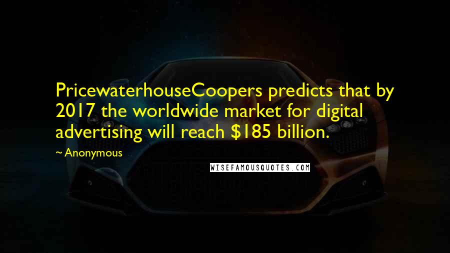 Anonymous Quotes: PricewaterhouseCoopers predicts that by 2017 the worldwide market for digital advertising will reach $185 billion.