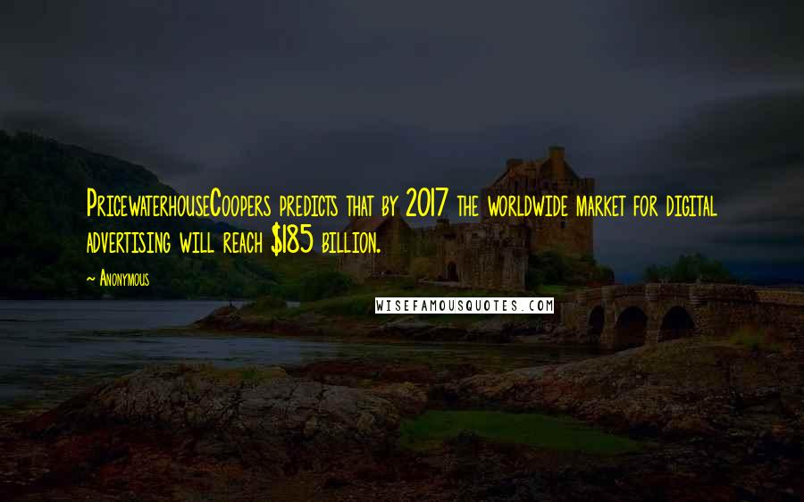 Anonymous Quotes: PricewaterhouseCoopers predicts that by 2017 the worldwide market for digital advertising will reach $185 billion.