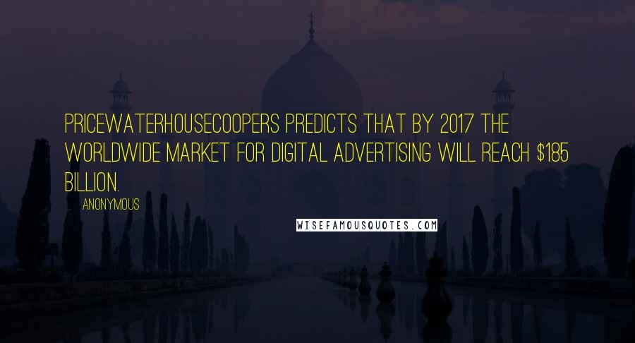 Anonymous Quotes: PricewaterhouseCoopers predicts that by 2017 the worldwide market for digital advertising will reach $185 billion.